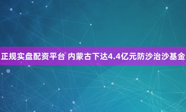正规实盘配资平台 内蒙古下达4.4亿元防沙治沙基金