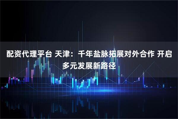 配资代理平台 天津：千年盐脉拓展对外合作 开启多元发展新路径
