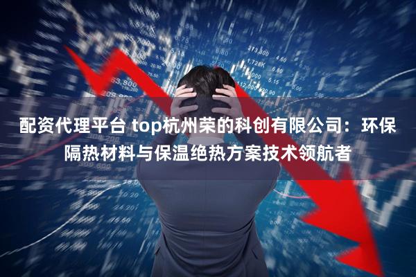 配资代理平台 top杭州荣的科创有限公司：环保隔热材料与保温绝热方案技术领航者
