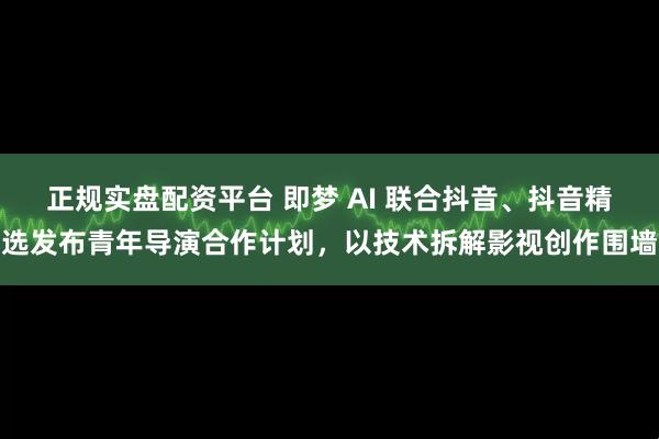 正规实盘配资平台 即梦 AI 联合抖音、抖音精选发布青年导演合作计划，以技术拆解影视创作围墙