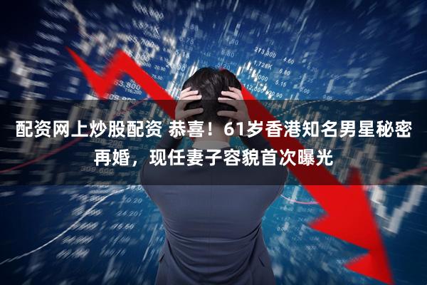配资网上炒股配资 恭喜！61岁香港知名男星秘密再婚，现任妻子容貌首次曝光