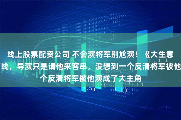 线上股票配资公司 不会演将军别尬演！《大生意人》朱亚文下线，导演只是请他来客串，没想到一个反清将军被他演成了大主角
