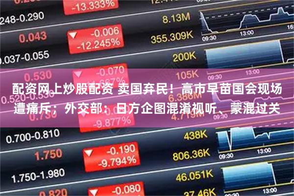 配资网上炒股配资 卖国弃民！高市早苗国会现场遭痛斥；外交部：日方企图混淆视听、蒙混过关