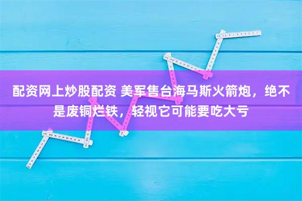 配资网上炒股配资 美军售台海马斯火箭炮，绝不是废铜烂铁，轻视它可能要吃大亏