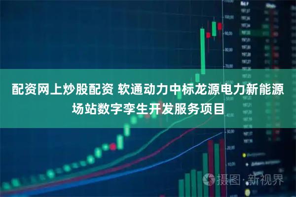 配资网上炒股配资 软通动力中标龙源电力新能源场站数字孪生开发服务项目