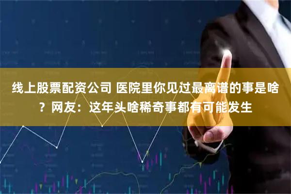 线上股票配资公司 医院里你见过最离谱的事是啥？网友：这年头啥稀奇事都有可能发生