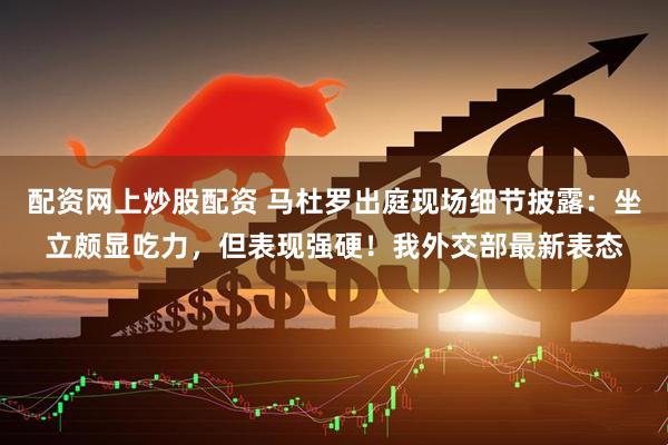 配资网上炒股配资 马杜罗出庭现场细节披露：坐立颇显吃力，但表现强硬！我外交部最新表态