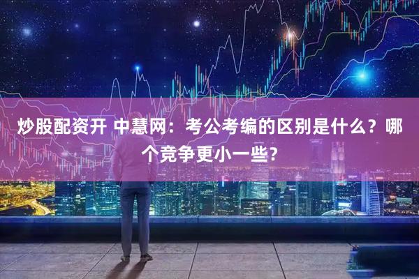 炒股配资开 中慧网：考公考编的区别是什么？哪个竞争更小一些？