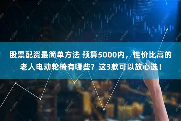 股票配资最简单方法 预算5000内，性价比高的老人电动轮椅有哪些？这3款可以放心选！