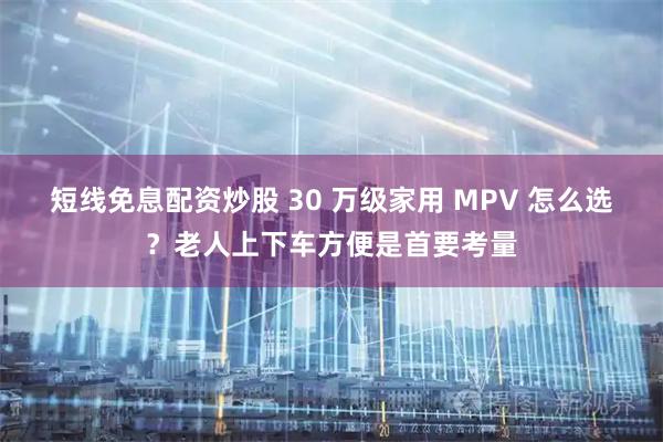 短线免息配资炒股 30 万级家用 MPV 怎么选？老人上下车方便是首要考量