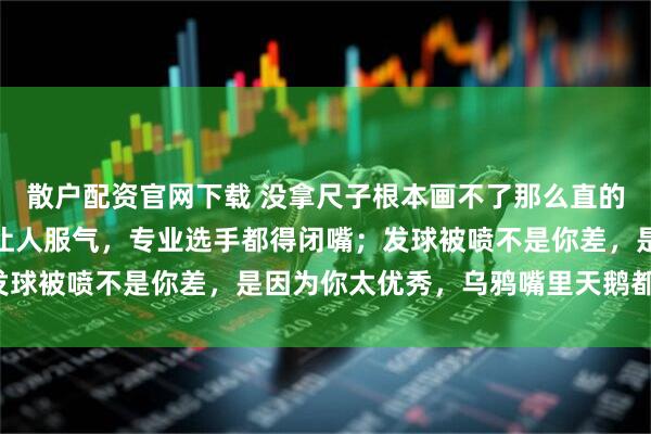 散户配资官网下载 没拿尺子根本画不了那么直的线，你抬手发球笔直得让人服气，专业选手都得闭嘴；发球被喷不是你差，是因为你太优秀，乌鸦嘴里天鹅都有罪！
