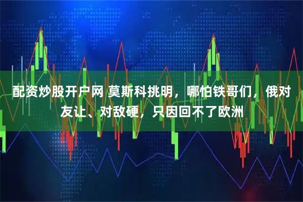 配资炒股开户网 莫斯科挑明，哪怕铁哥们，俄对友让、对敌硬，只因回不了欧洲