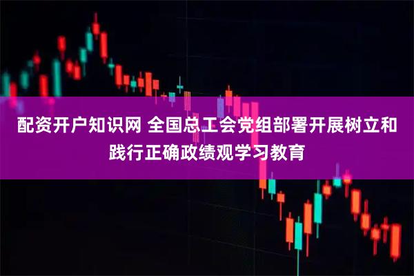 配资开户知识网 全国总工会党组部署开展树立和践行正确政绩观学习教育