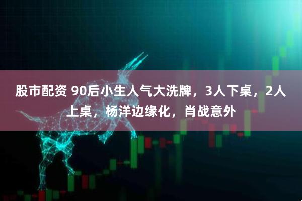 股市配资 90后小生人气大洗牌，3人下桌，2人上桌，杨洋边缘化，肖战意外