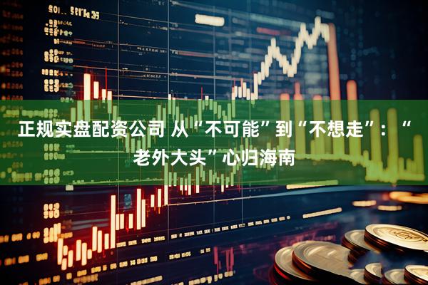 正规实盘配资公司 从“不可能”到“不想走”：“老外大头”心归海南